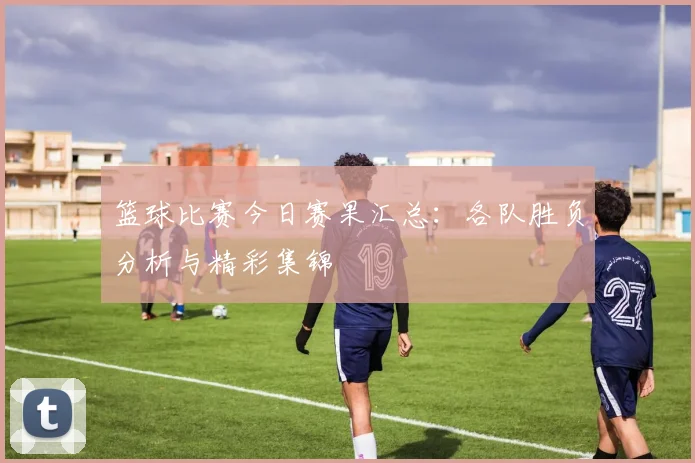 篮球比赛今日赛果汇总：各队胜负分析与精彩集锦