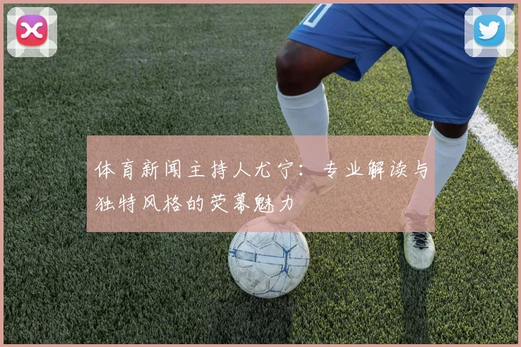 体育新闻主持人尤宁：专业解读与独特风格的荧幕魅力