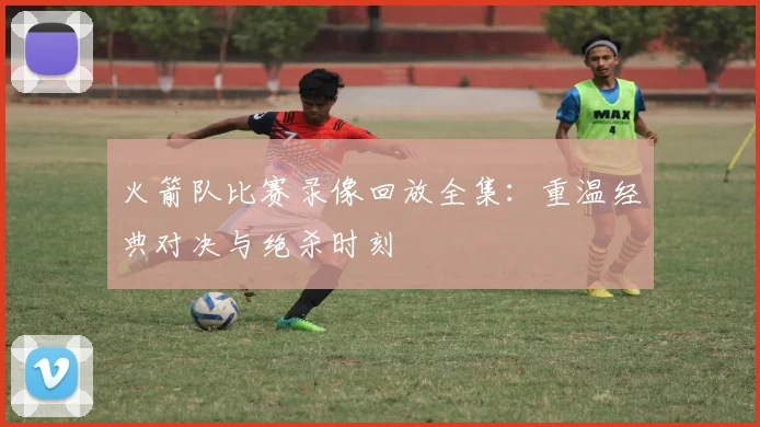 火箭队比赛录像回放全集:重温经典对决与绝杀时刻