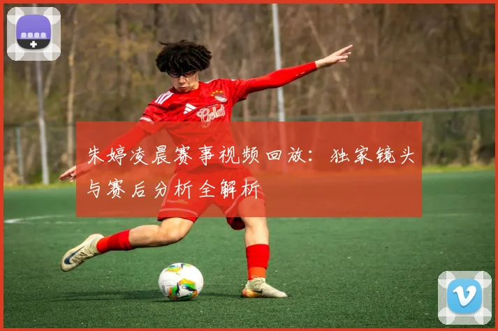 朱婷凌晨赛事视频回放：独家镜头与赛后分析全解析