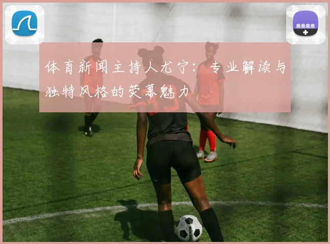 体育新闻主持人尤宁：专业解读与独特风格的荧幕魅力