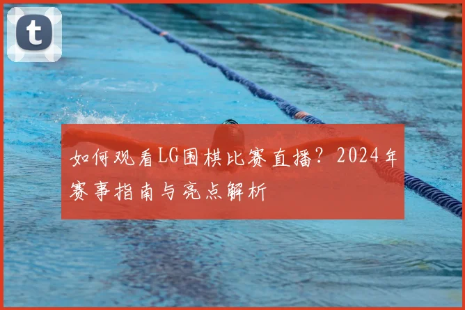 如何观看LG围棋比赛直播?2024年赛事指南与亮点解析