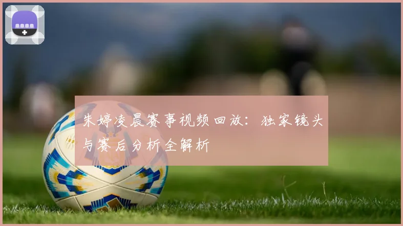 朱婷凌晨赛事视频回放:独家镜头与赛后分析全解析