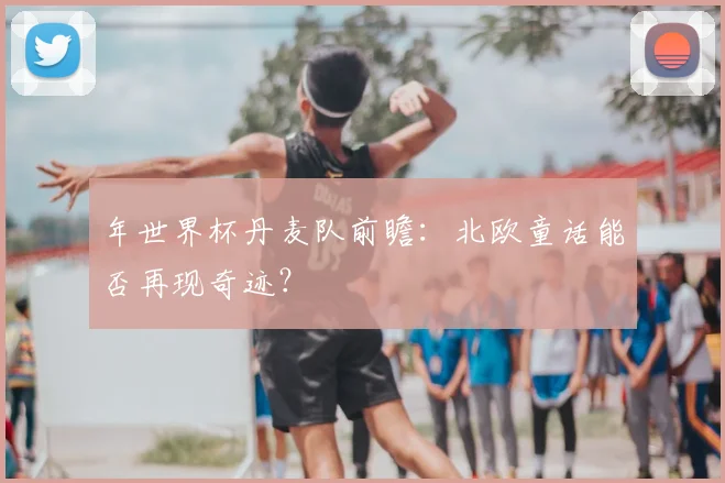 年世界杯丹麦队前瞻:北欧童话能否再现奇迹?
