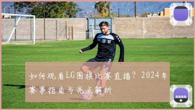 如何观看LG围棋比赛直播？2024年赛事指南与亮点解析